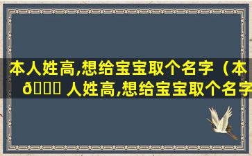 本人姓高,想给宝宝取个名字（本 🐋 人姓高,想给宝宝取个名字怎么取）